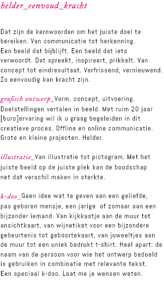 helder_eenvoud_kracht Dat zijn de kernwoorden om het juiste doel te bereiken. Van communicatie tot herkenning.  Een beeld dat bijblijft. Een beeld dat iets  verwoordt. Dat spreekt, inspireert, prikkelt. Van concept tot eindresultaat. Verfrissend, vernieuwend.  Zo eenvoudig kan kracht zijn. grafisch ontwerp_Vorm, concept, uitvoering. Doelstellingen vertalen in beeld. Met ruim 20 jaar [buro]ervaring wil ik u graag begeleiden in dit creatieve proces. Offline en online communicatie. Grote en kleine projecten. Helder. illustratie_Van illustratie tot pictogram. Met het juiste beeld op de juiste plek kan de boodschap  net dat verschil maken in sterkte. k-doo_Geen idee wat te geven aan een geliefde,  pas geboren mensje, een jarige of zomaar aan een bijzonder iemand. Van kijkkastje aan de muur tot ansichtkaart, van wijnetiket voor een bijzondere gebeurtenis tot geboortekaart, van juweeltjes aan de muur tot een uniek bedrukt t-shirt. Heel apart: de naam van de persoon voor wie het ontwerp bedoeld is gebruiken in combinatie met relevante tekst.  Een speciaal k-doo. Laat me je wensen weten. 